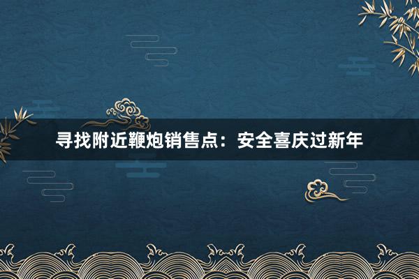 寻找附近鞭炮销售点：安全喜庆过新年