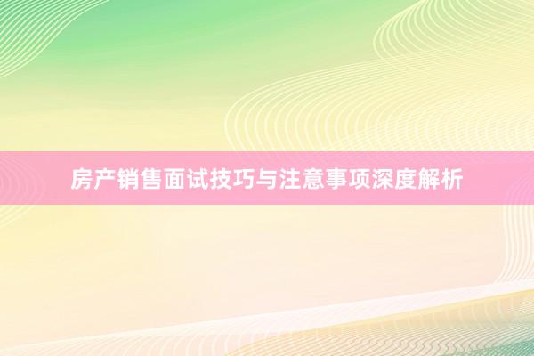 房产销售面试技巧与注意事项深度解析